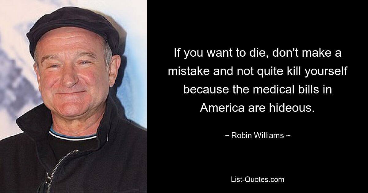 If you want to die, don't make a mistake and not quite kill yourself because the medical bills in America are hideous. — © Robin Williams