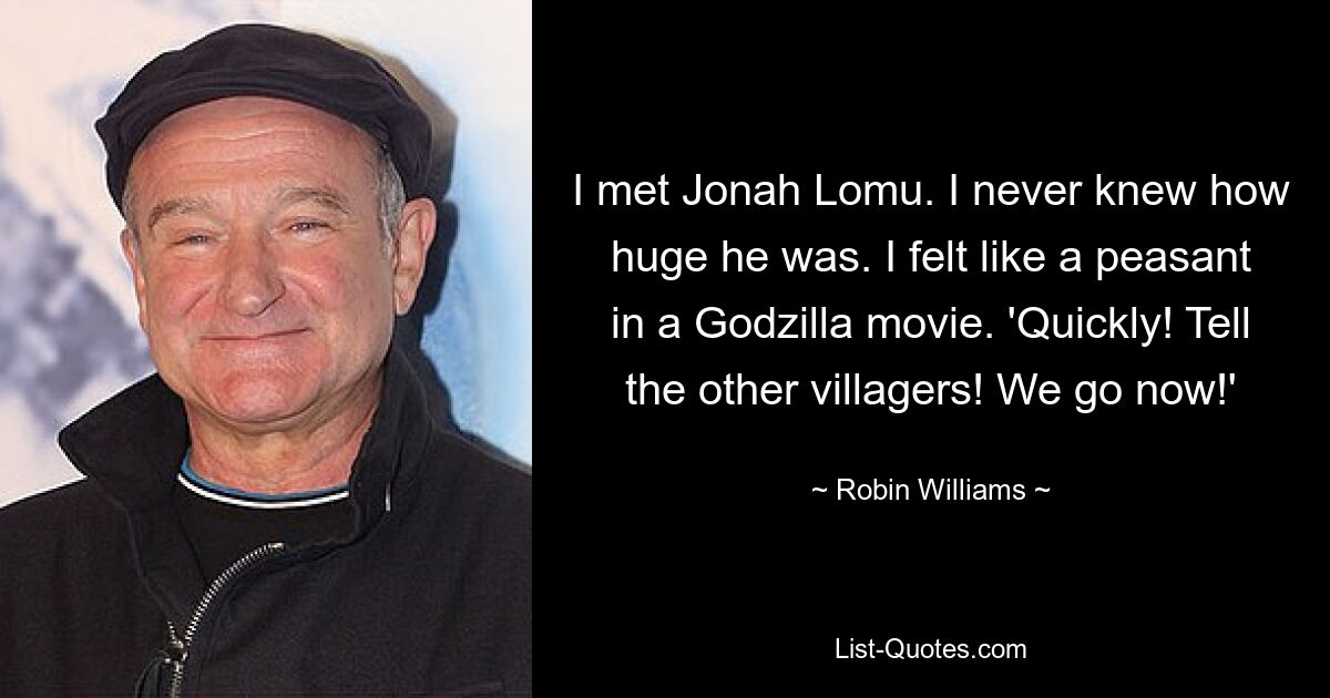 I met Jonah Lomu. I never knew how huge he was. I felt like a peasant in a Godzilla movie. 'Quickly! Tell the other villagers! We go now!' — © Robin Williams