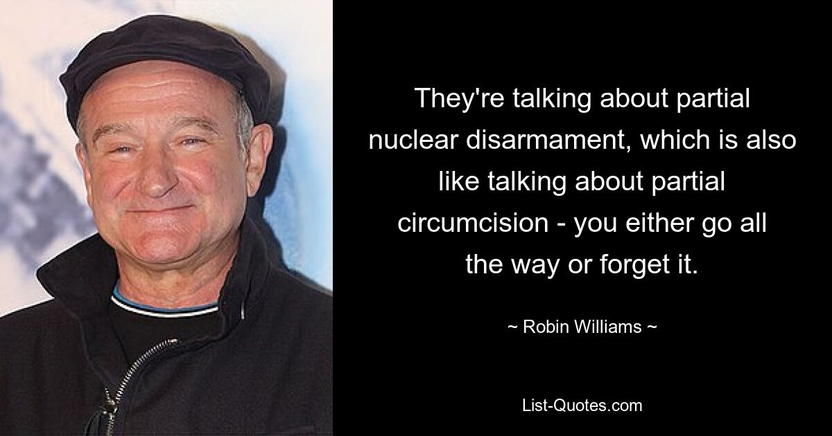 They're talking about partial nuclear disarmament, which is also like talking about partial circumcision - you either go all the way or forget it. — © Robin Williams