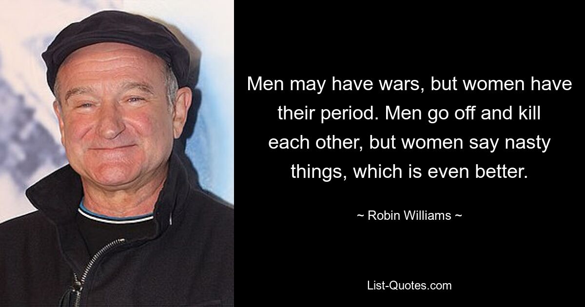 Men may have wars, but women have their period. Men go off and kill each other, but women say nasty things, which is even better. — © Robin Williams