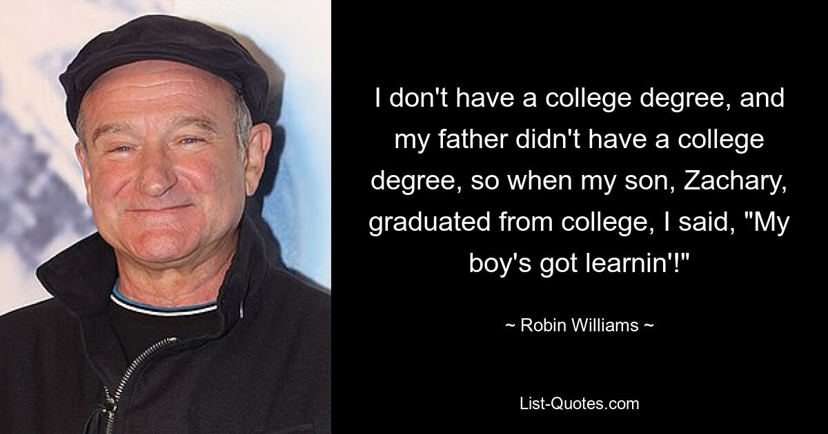 I don't have a college degree, and my father didn't have a college degree, so when my son, Zachary, graduated from college, I said, "My boy's got learnin'!" — © Robin Williams