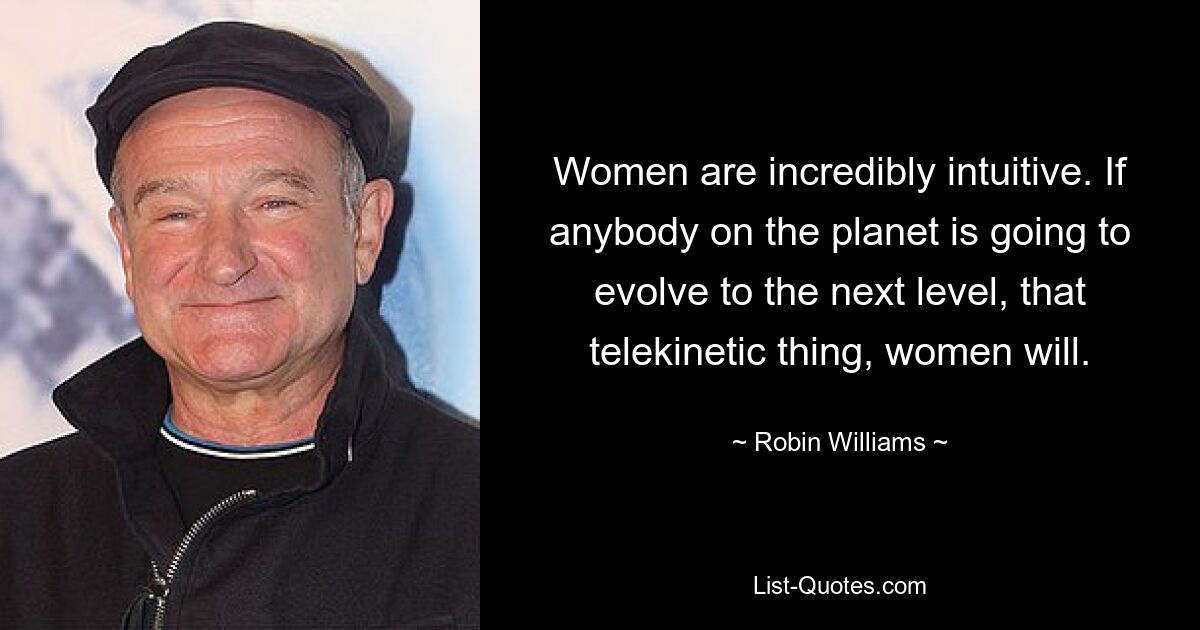 Women are incredibly intuitive. If anybody on the planet is going to evolve to the next level, that telekinetic thing, women will. — © Robin Williams