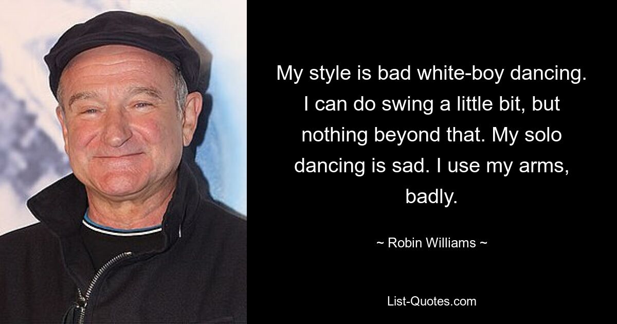 My style is bad white-boy dancing. I can do swing a little bit, but nothing beyond that. My solo dancing is sad. I use my arms, badly. — © Robin Williams