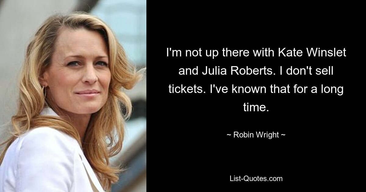 I'm not up there with Kate Winslet and Julia Roberts. I don't sell tickets. I've known that for a long time. — © Robin Wright