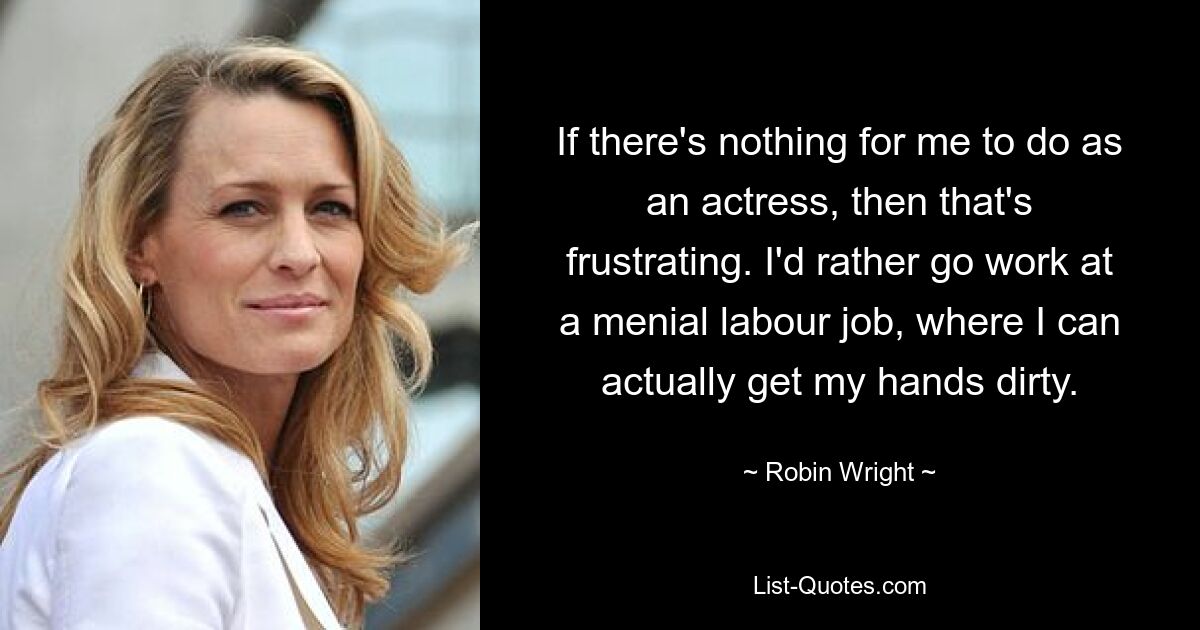 If there's nothing for me to do as an actress, then that's frustrating. I'd rather go work at a menial labour job, where I can actually get my hands dirty. — © Robin Wright