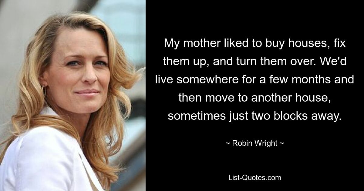 My mother liked to buy houses, fix them up, and turn them over. We'd live somewhere for a few months and then move to another house, sometimes just two blocks away. — © Robin Wright