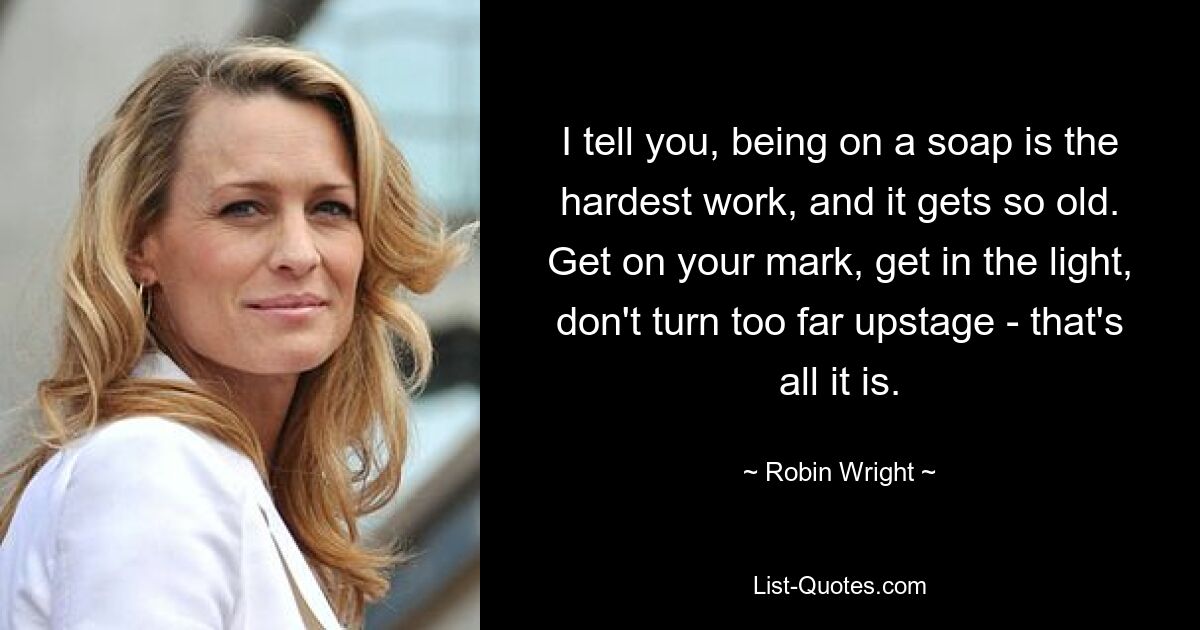 I tell you, being on a soap is the hardest work, and it gets so old. Get on your mark, get in the light, don't turn too far upstage - that's all it is. — © Robin Wright