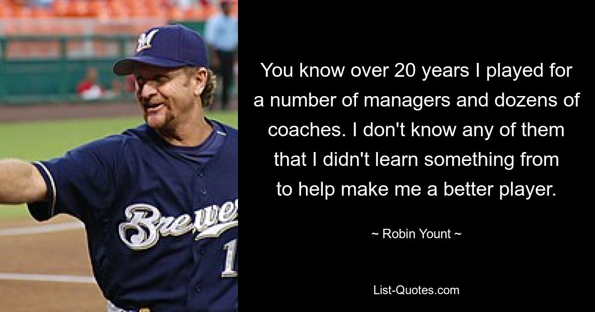 You know over 20 years I played for a number of managers and dozens of coaches. I don't know any of them that I didn't learn something from to help make me a better player. — © Robin Yount