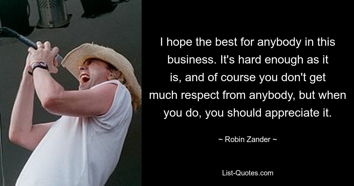 I hope the best for anybody in this business. It's hard enough as it is, and of course you don't get much respect from anybody, but when you do, you should appreciate it. — © Robin Zander