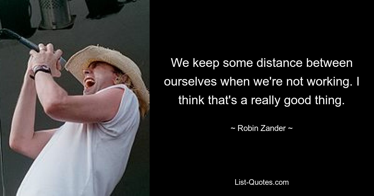 We keep some distance between ourselves when we're not working. I think that's a really good thing. — © Robin Zander