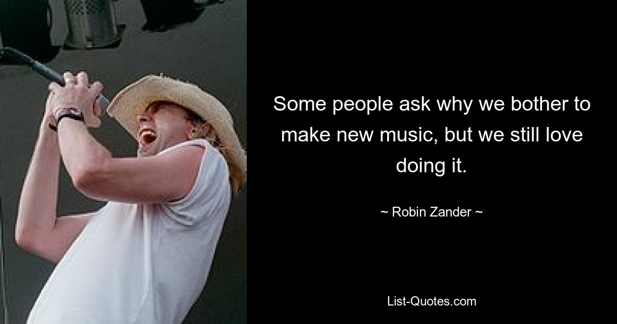 Some people ask why we bother to make new music, but we still love doing it. — © Robin Zander