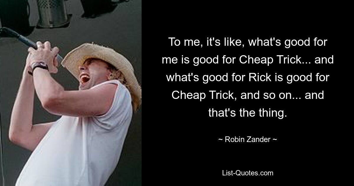 To me, it's like, what's good for me is good for Cheap Trick... and what's good for Rick is good for Cheap Trick, and so on... and that's the thing. — © Robin Zander