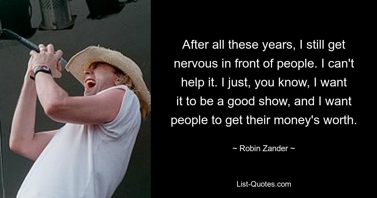 After all these years, I still get nervous in front of people. I can't help it. I just, you know, I want it to be a good show, and I want people to get their money's worth. — © Robin Zander