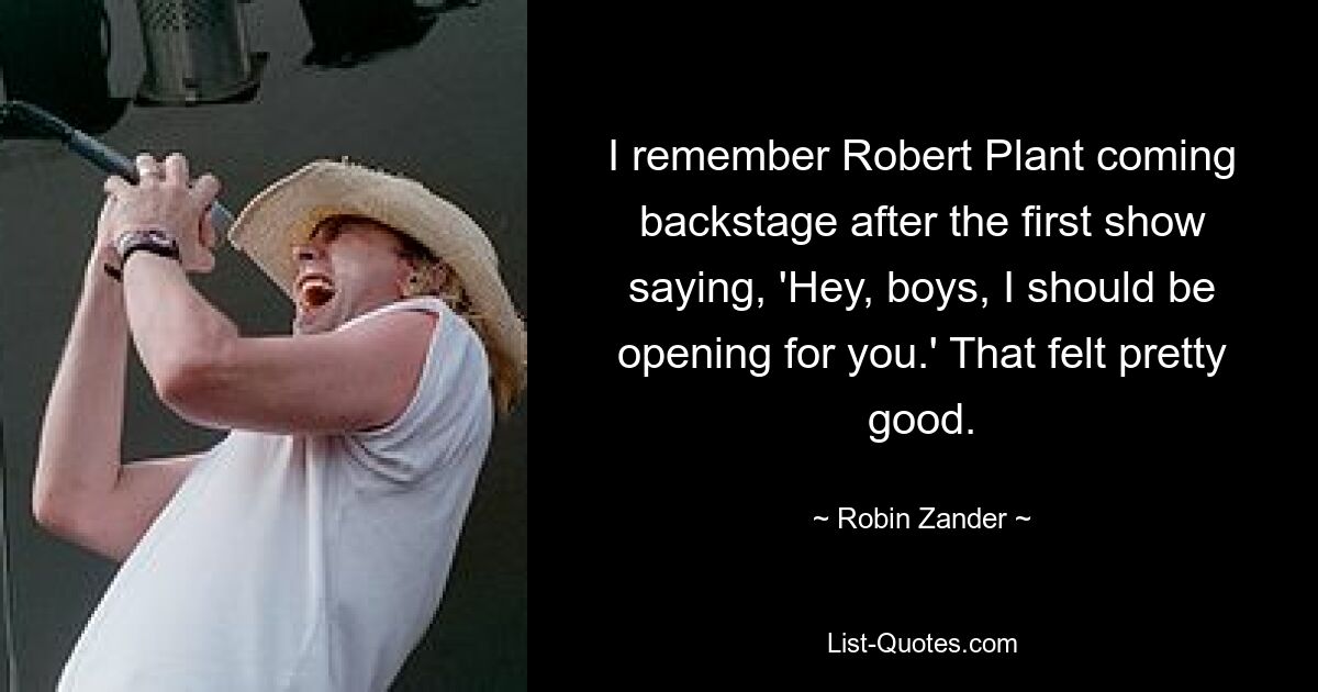 I remember Robert Plant coming backstage after the first show saying, 'Hey, boys, I should be opening for you.' That felt pretty good. — © Robin Zander