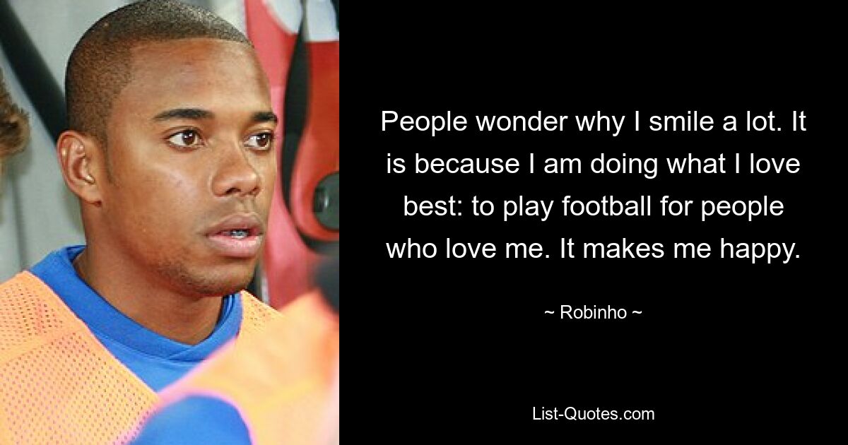 People wonder why I smile a lot. It is because I am doing what I love best: to play football for people who love me. It makes me happy. — © Robinho