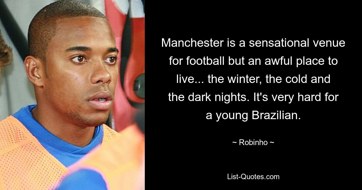 Manchester is a sensational venue for football but an awful place to live... the winter, the cold and the dark nights. It's very hard for a young Brazilian. — © Robinho