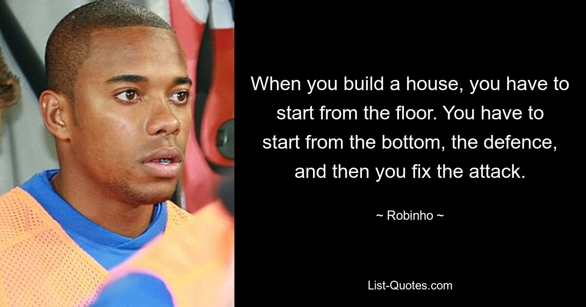 When you build a house, you have to start from the floor. You have to start from the bottom, the defence, and then you fix the attack. — © Robinho