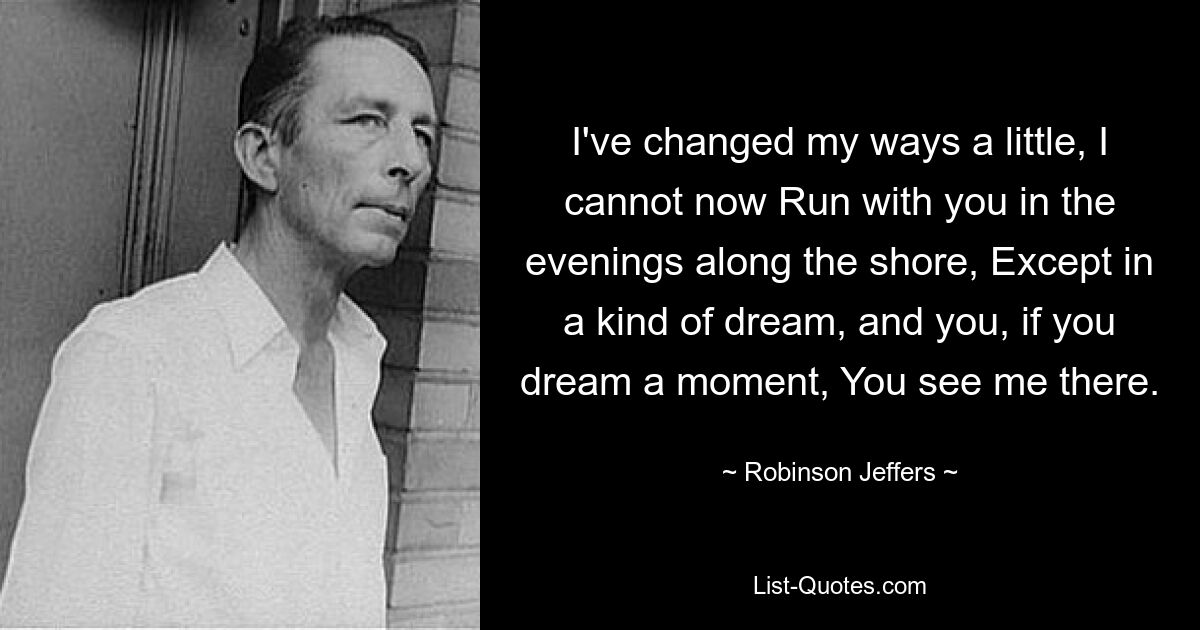 I've changed my ways a little, I cannot now Run with you in the evenings along the shore, Except in a kind of dream, and you, if you dream a moment, You see me there. — © Robinson Jeffers