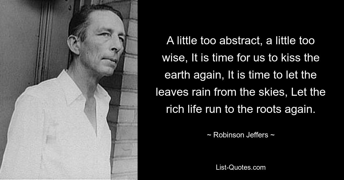 A little too abstract, a little too wise, It is time for us to kiss the earth again, It is time to let the leaves rain from the skies, Let the rich life run to the roots again. — © Robinson Jeffers