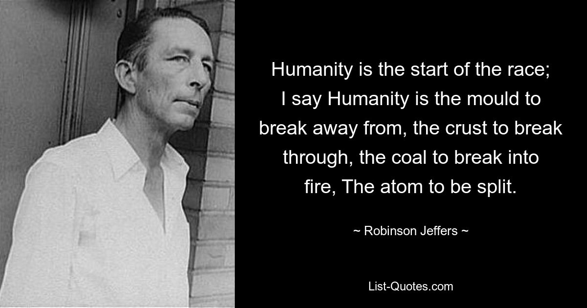 Die Menschheit ist der Anfang des Rennens; Ich sage, die Menschheit ist die Form, aus der man sich lösen kann, die Kruste, die man durchbrechen kann, die Kohle, die man ins Feuer brechen kann, das Atom, das gespalten werden muss. — © Robinson Jeffers