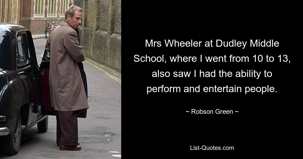 Mrs Wheeler at Dudley Middle School, where I went from 10 to 13, also saw I had the ability to perform and entertain people. — © Robson Green