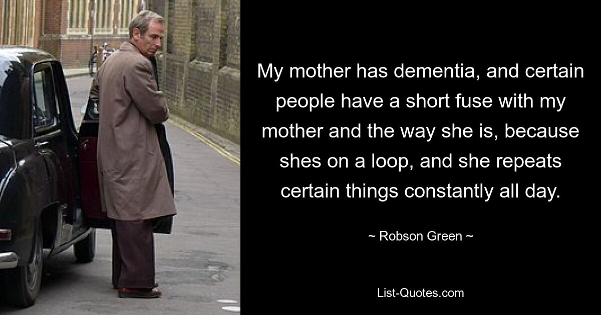 My mother has dementia, and certain people have a short fuse with my mother and the way she is, because shes on a loop, and she repeats certain things constantly all day. — © Robson Green