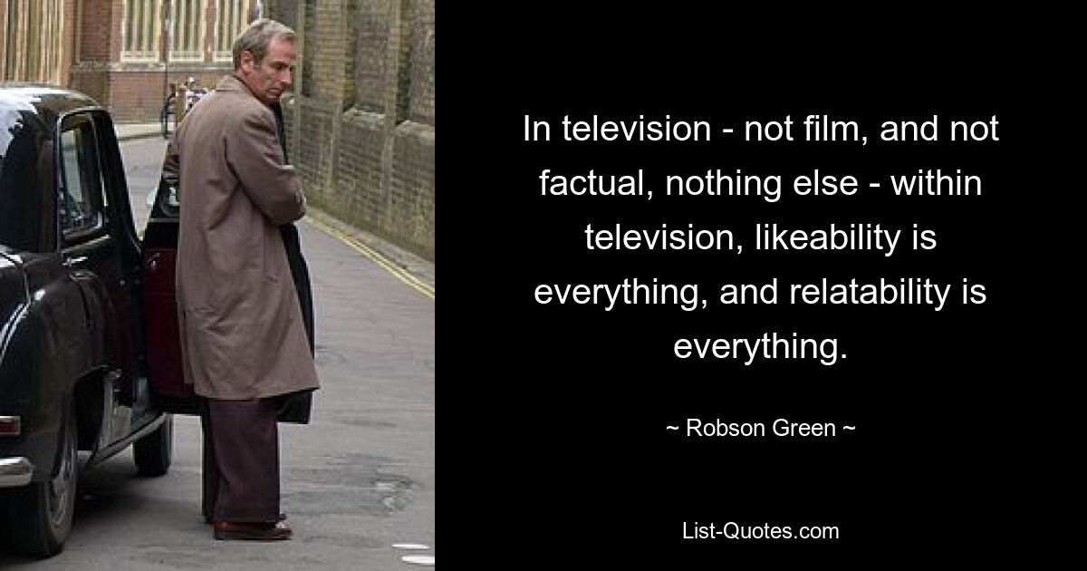 In television - not film, and not factual, nothing else - within television, likeability is everything, and relatability is everything. — © Robson Green