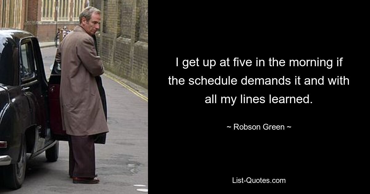 I get up at five in the morning if the schedule demands it and with all my lines learned. — © Robson Green