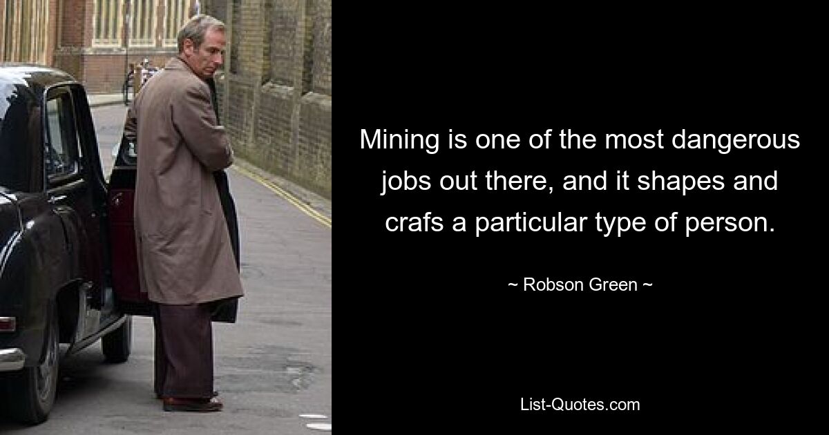 Mining is one of the most dangerous jobs out there, and it shapes and crafs a particular type of person. — © Robson Green