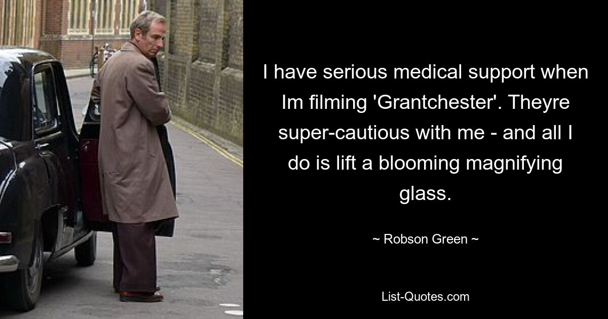 I have serious medical support when Im filming 'Grantchester'. Theyre super-cautious with me - and all I do is lift a blooming magnifying glass. — © Robson Green