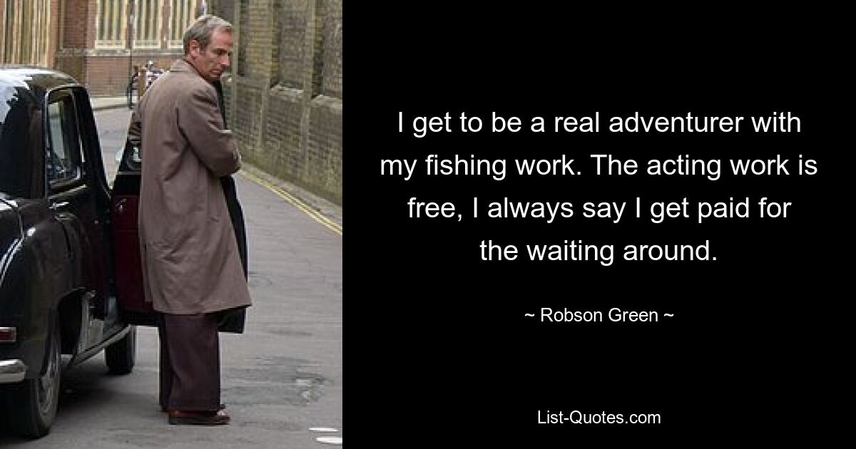 I get to be a real adventurer with my fishing work. The acting work is free, I always say I get paid for the waiting around. — © Robson Green