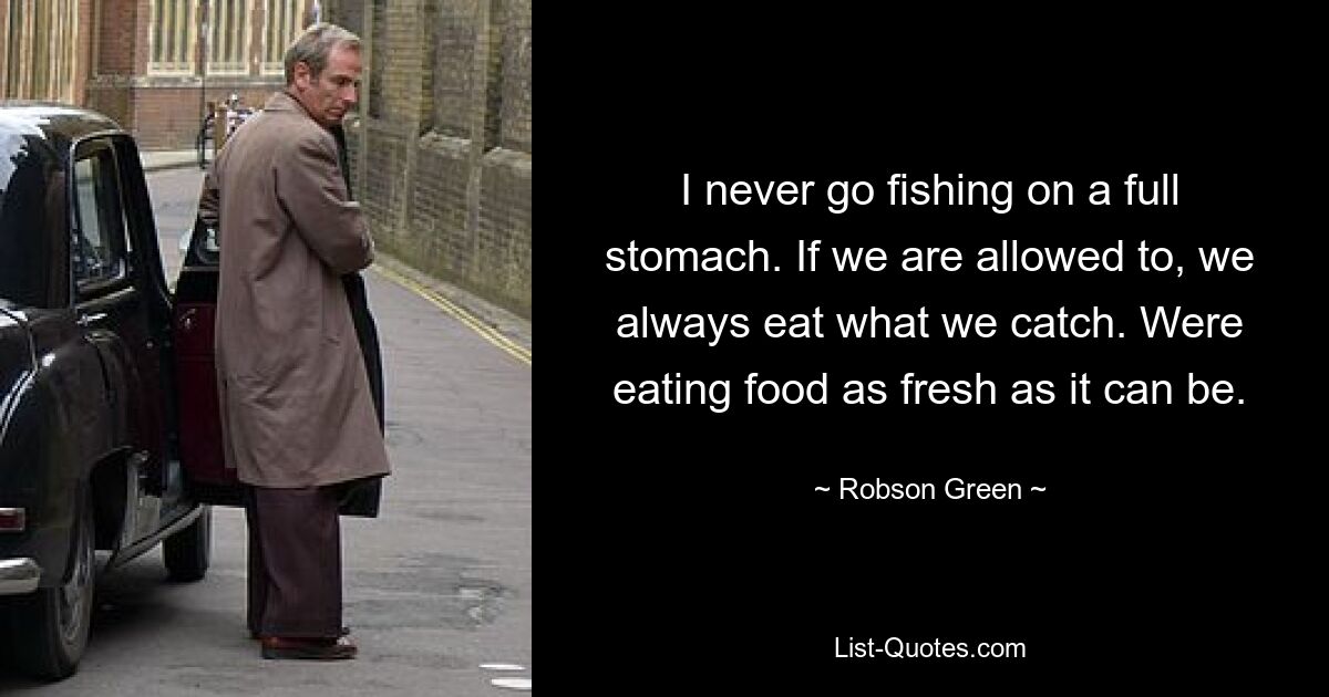 I never go fishing on a full stomach. If we are allowed to, we always eat what we catch. Were eating food as fresh as it can be. — © Robson Green