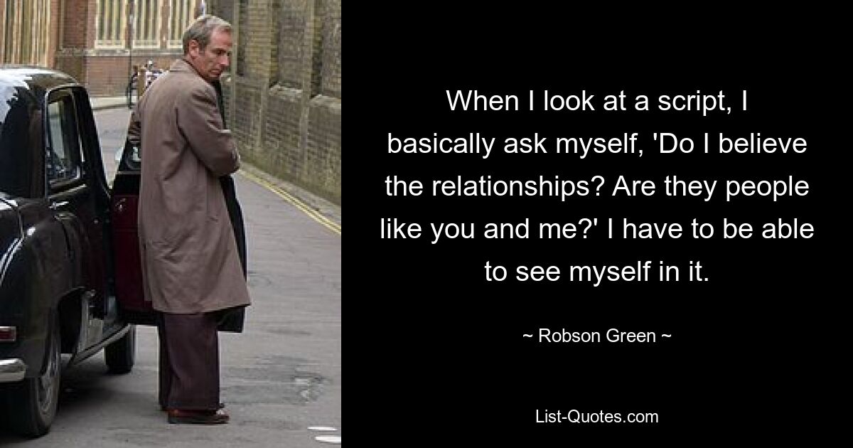 When I look at a script, I basically ask myself, 'Do I believe the relationships? Are they people like you and me?' I have to be able to see myself in it. — © Robson Green