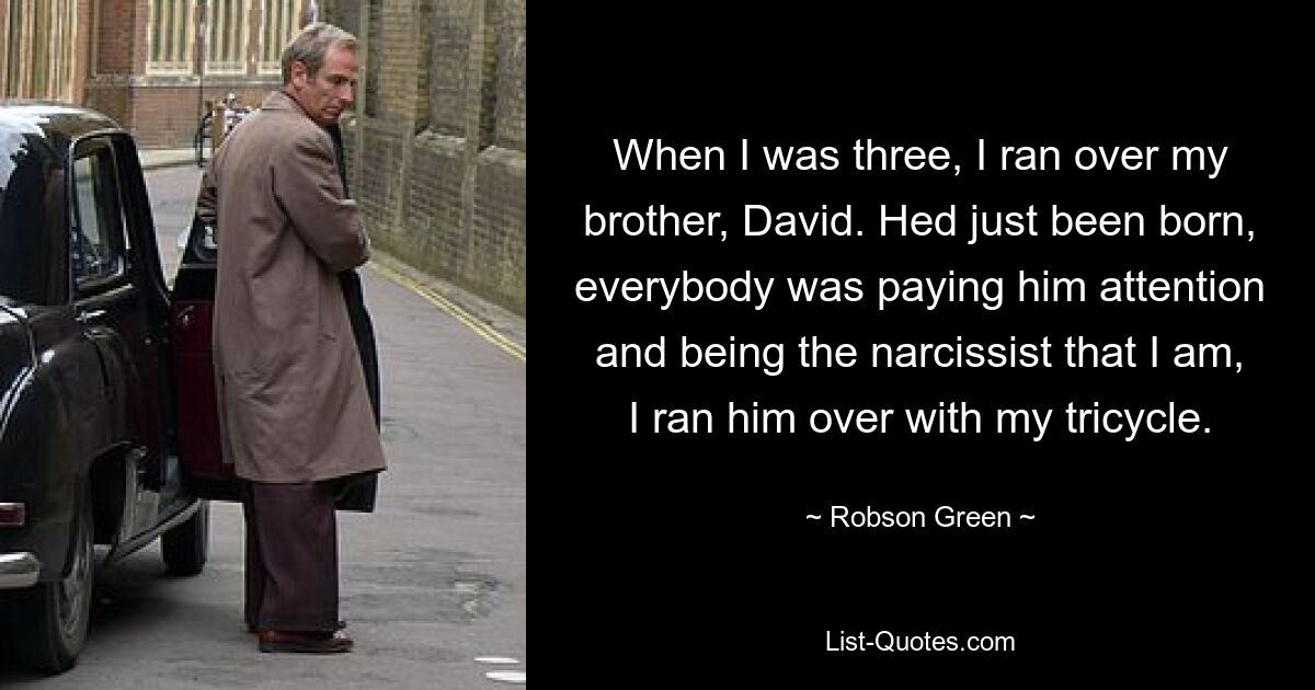 When I was three, I ran over my brother, David. Hed just been born, everybody was paying him attention and being the narcissist that I am, I ran him over with my tricycle. — © Robson Green