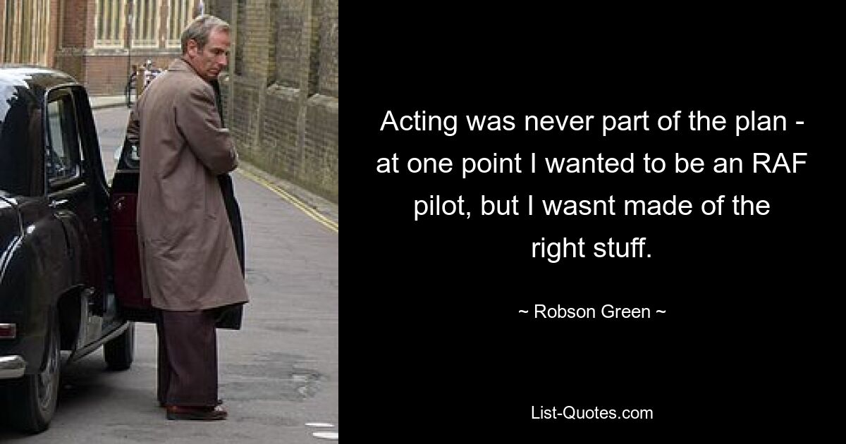 Acting was never part of the plan - at one point I wanted to be an RAF pilot, but I wasnt made of the right stuff. — © Robson Green