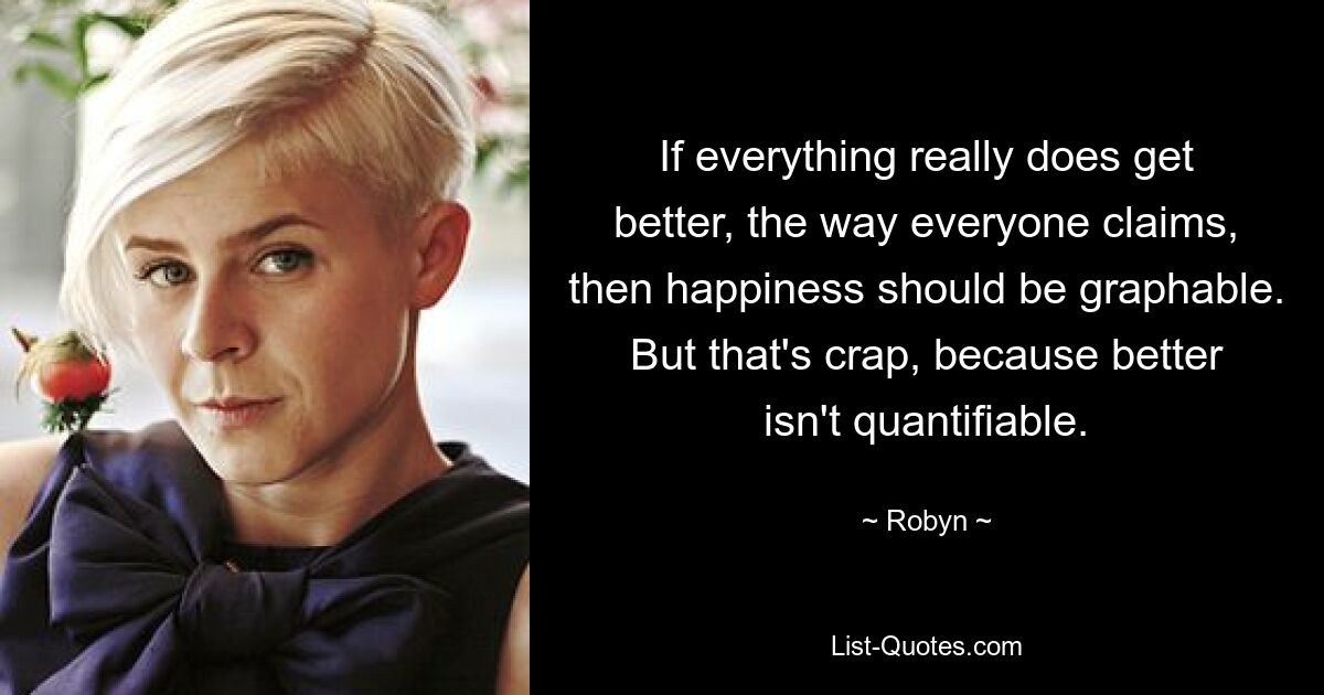 If everything really does get better, the way everyone claims, then happiness should be graphable. But that's crap, because better isn't quantifiable. — © Robyn