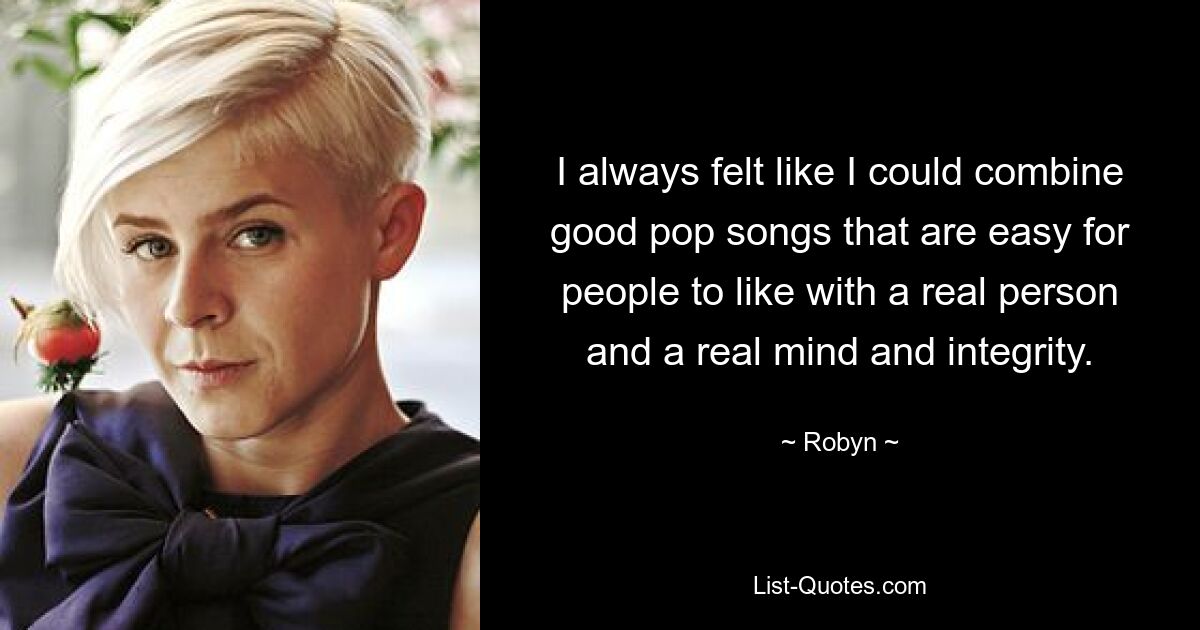 I always felt like I could combine good pop songs that are easy for people to like with a real person and a real mind and integrity. — © Robyn