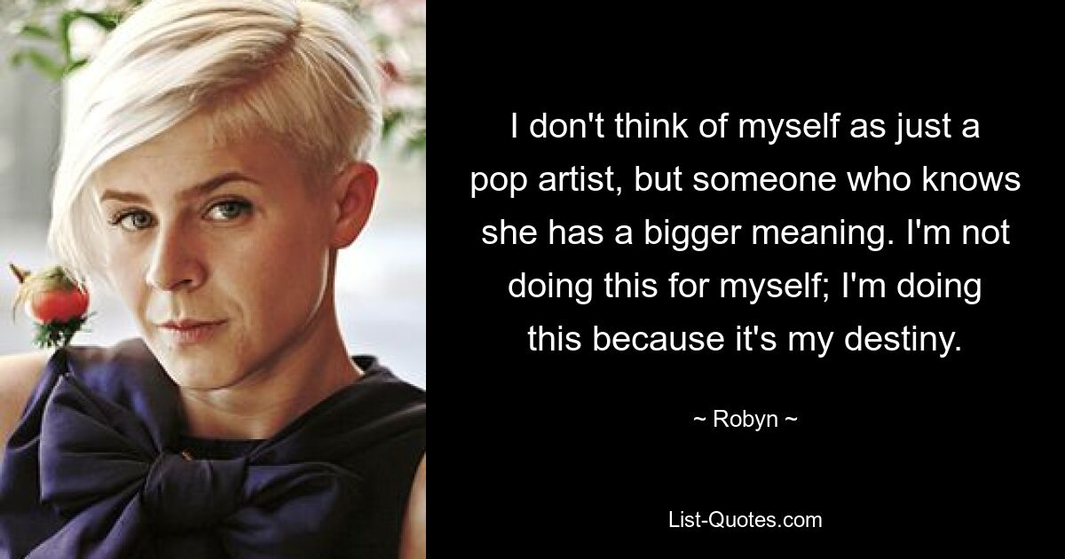 I don't think of myself as just a pop artist, but someone who knows she has a bigger meaning. I'm not doing this for myself; I'm doing this because it's my destiny. — © Robyn