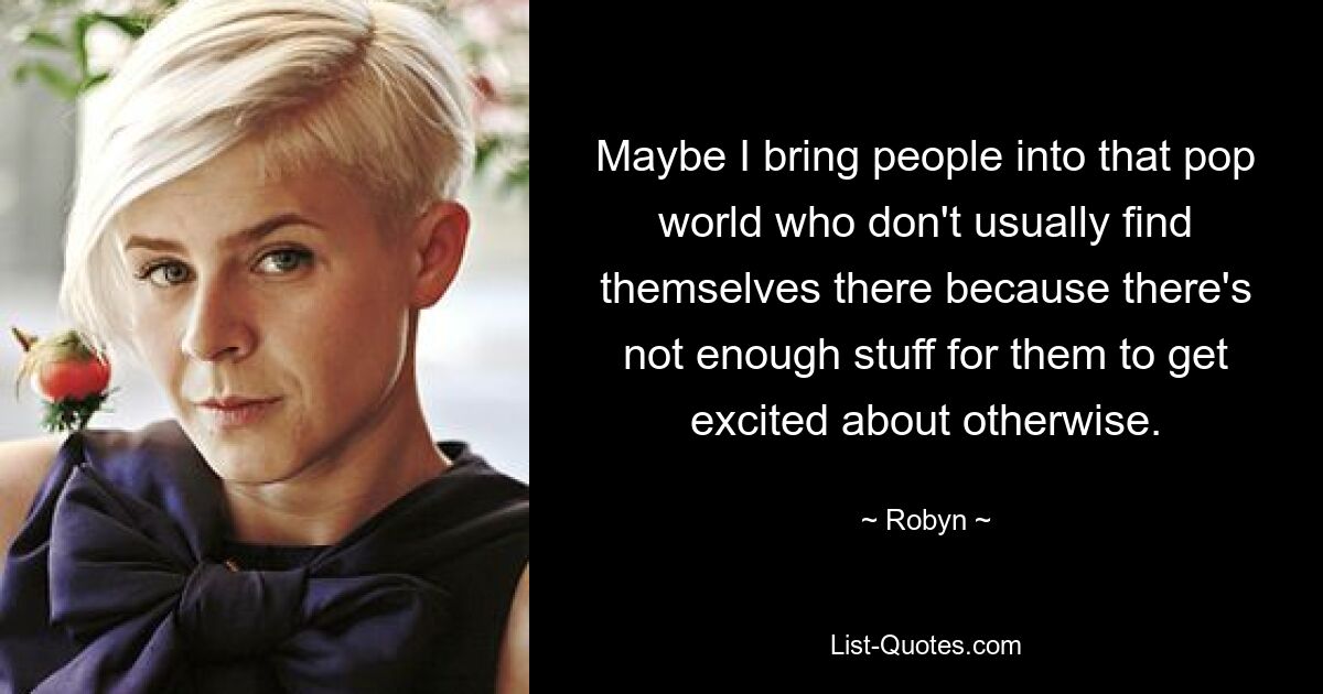 Maybe I bring people into that pop world who don't usually find themselves there because there's not enough stuff for them to get excited about otherwise. — © Robyn