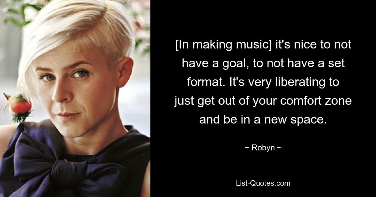 [In making music] it's nice to not have a goal, to not have a set format. It's very liberating to just get out of your comfort zone and be in a new space. — © Robyn