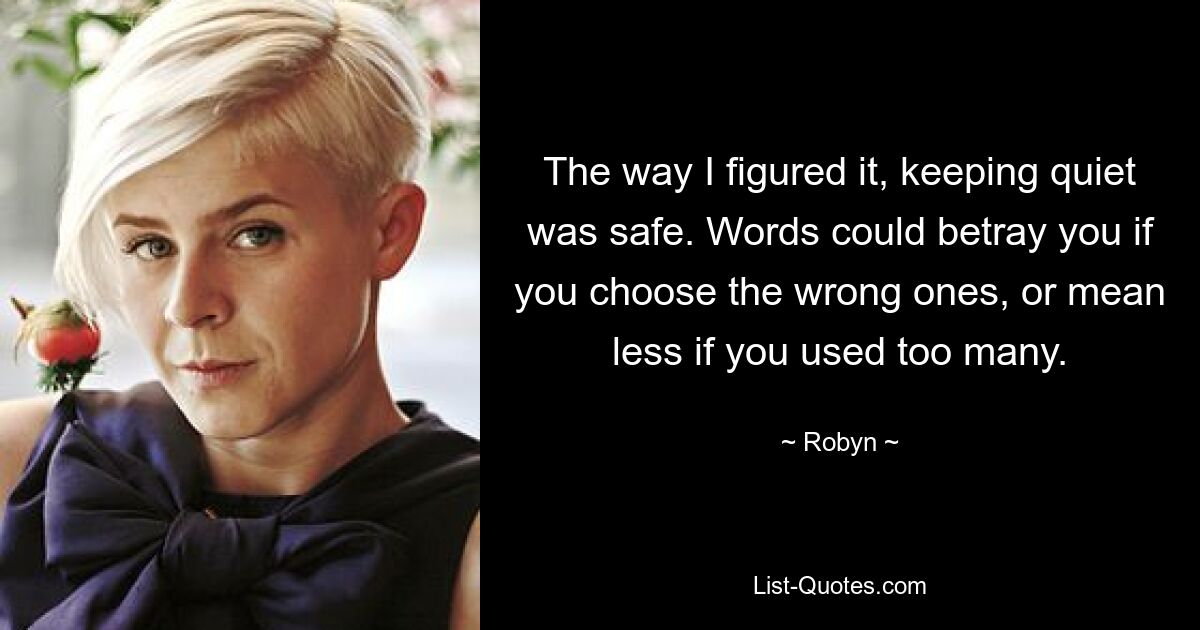 The way I figured it, keeping quiet was safe. Words could betray you if you choose the wrong ones, or mean less if you used too many. — © Robyn