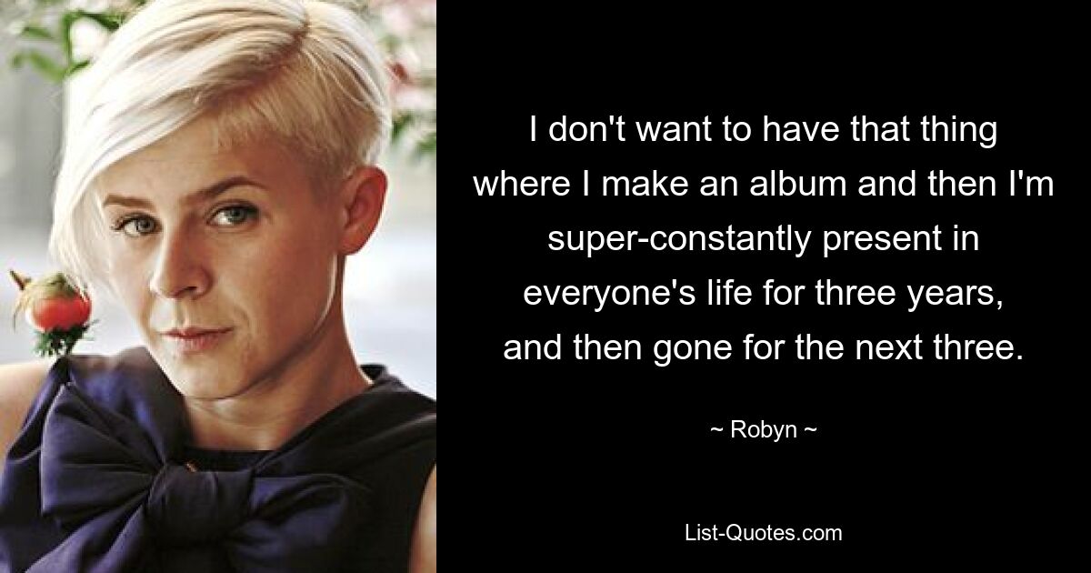 I don't want to have that thing where I make an album and then I'm super-constantly present in everyone's life for three years, and then gone for the next three. — © Robyn