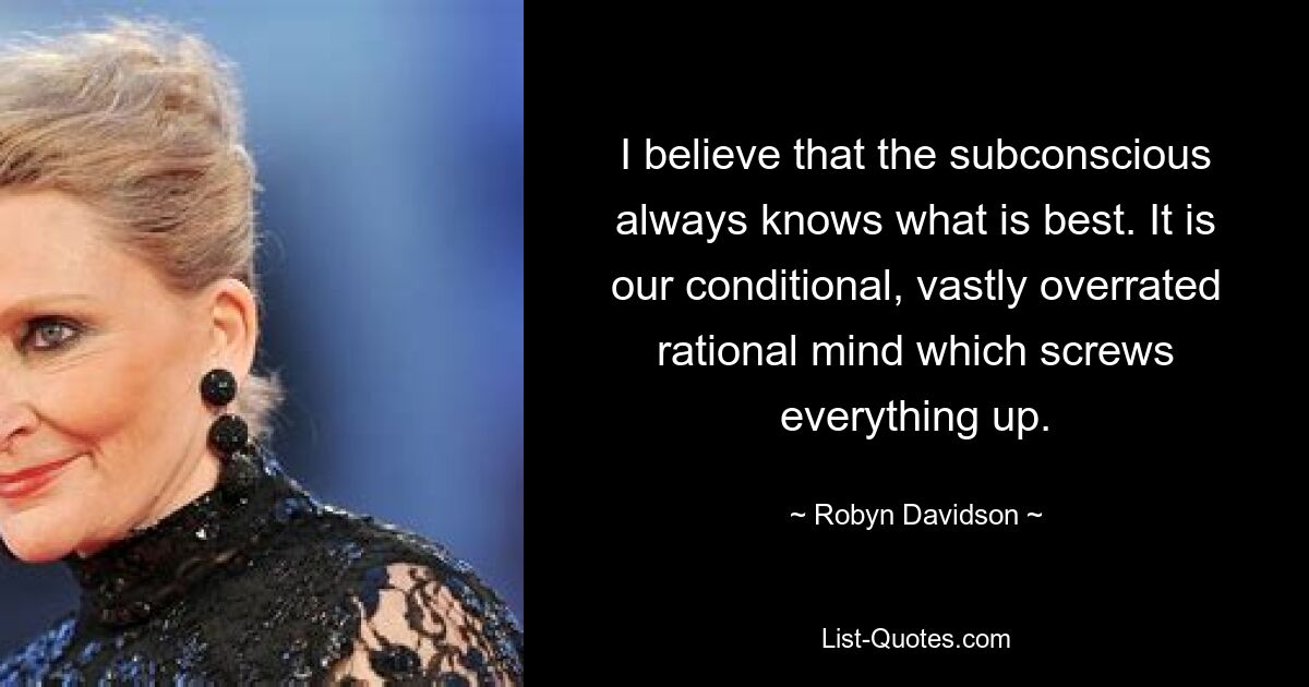 I believe that the subconscious always knows what is best. It is our conditional, vastly overrated rational mind which screws everything up. — © Robyn Davidson