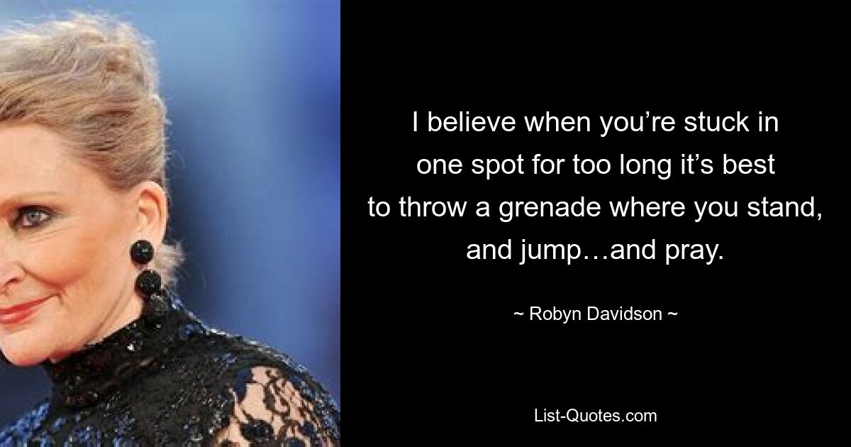 I believe when you’re stuck in one spot for too long it’s best to throw a grenade where you stand, and jump…and pray. — © Robyn Davidson