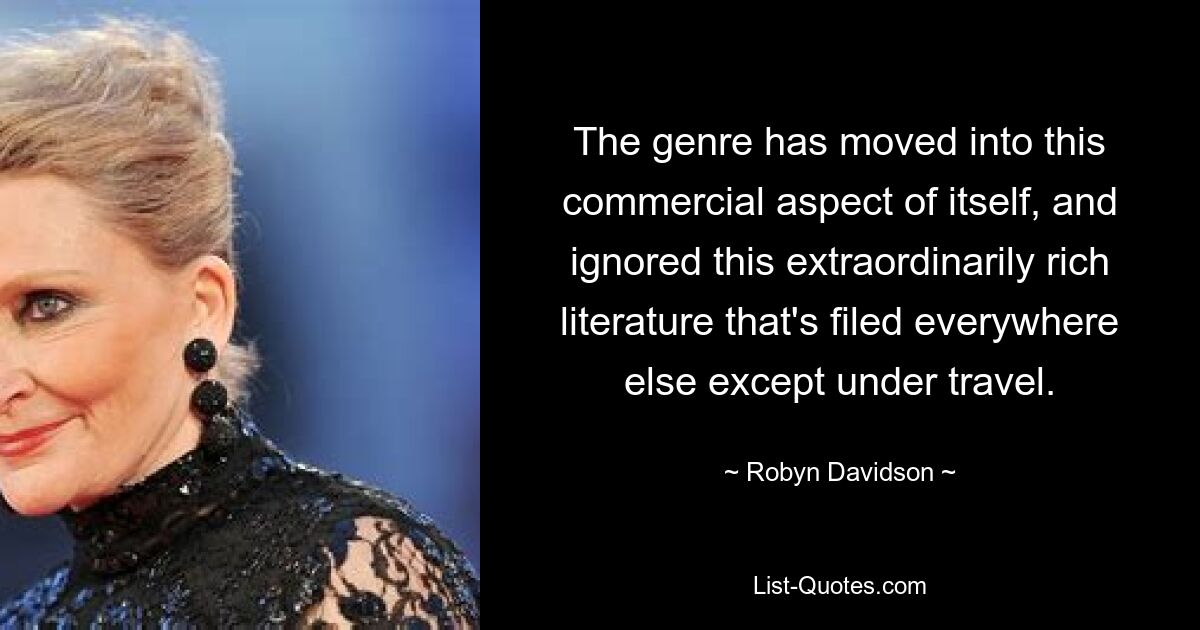 The genre has moved into this commercial aspect of itself, and ignored this extraordinarily rich literature that's filed everywhere else except under travel. — © Robyn Davidson