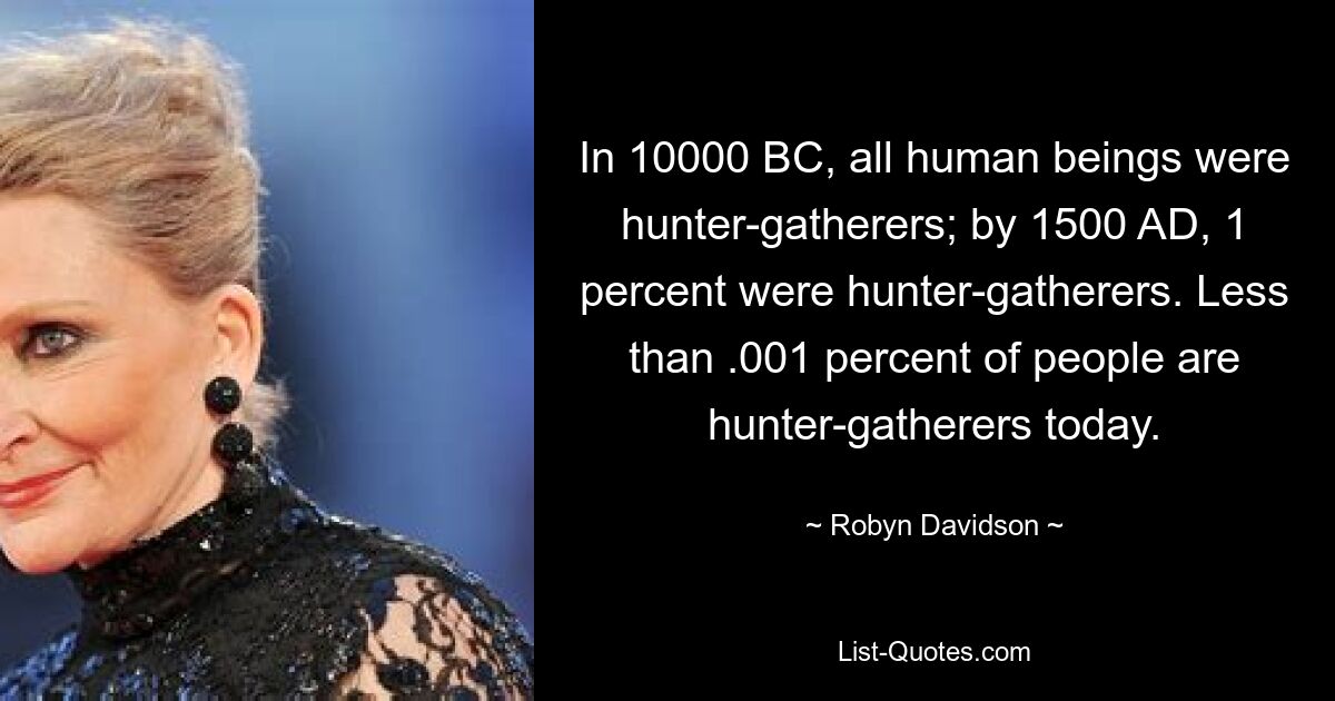 In 10000 BC, all human beings were hunter-gatherers; by 1500 AD, 1 percent were hunter-gatherers. Less than .001 percent of people are hunter-gatherers today. — © Robyn Davidson