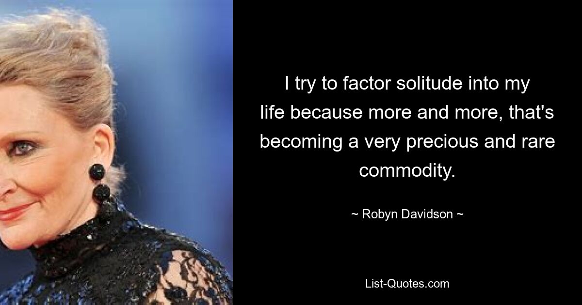 I try to factor solitude into my life because more and more, that's becoming a very precious and rare commodity. — © Robyn Davidson