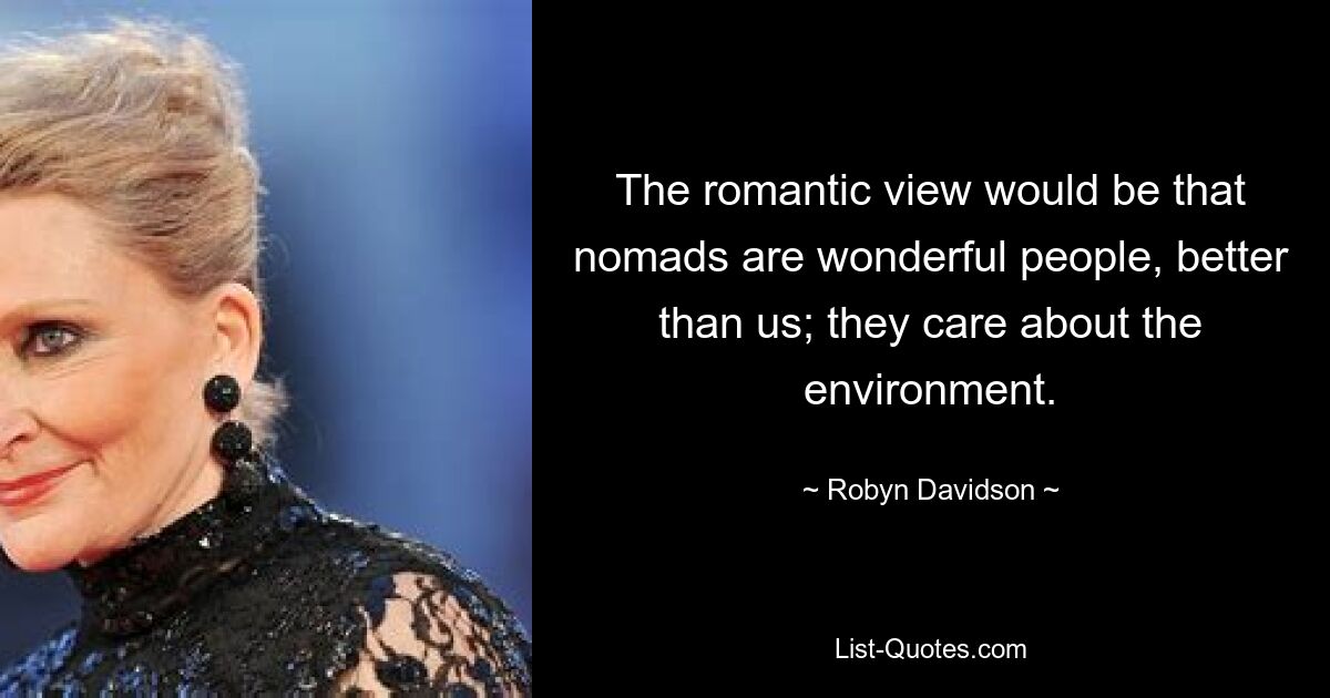 The romantic view would be that nomads are wonderful people, better than us; they care about the environment. — © Robyn Davidson