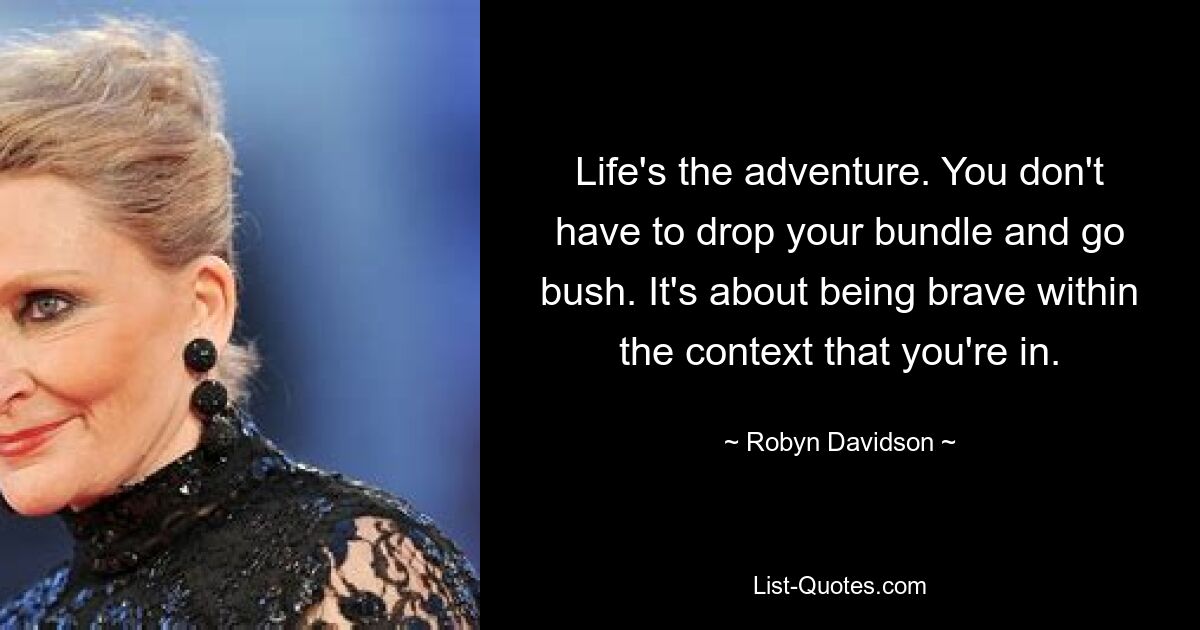 Life's the adventure. You don't have to drop your bundle and go bush. It's about being brave within the context that you're in. — © Robyn Davidson