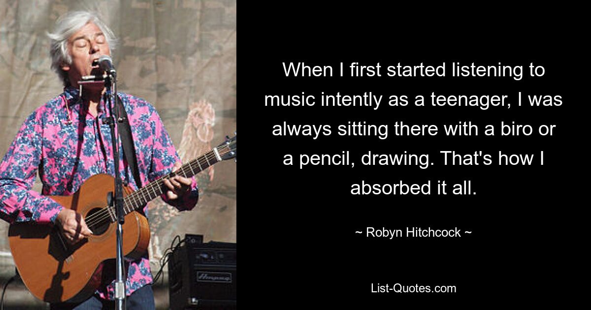 When I first started listening to music intently as a teenager, I was always sitting there with a biro or a pencil, drawing. That's how I absorbed it all. — © Robyn Hitchcock